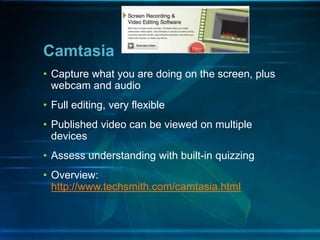 • Capture what you are doing on the screen, plus
webcam and audio
• Full editing, very flexible
• Published video can be viewed on multiple
devices
• Assess understanding with built-in quizzing
• Overview:
http://www.techsmith.com/camtasia.html
Camtasia
 