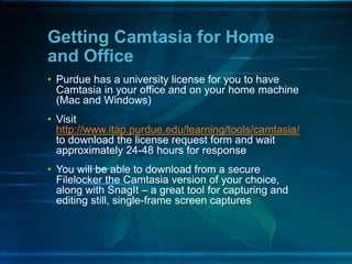 • Purdue has a university license for you to have
Camtasia in your office and on your home machine
(Mac and Windows)
• Visit
http://www.itap.purdue.edu/learning/tools/camtasia/
to download the license request form and wait
approximately 24-48 hours for response
• You will be able to download from a secure
Filelocker the Camtasia version of your choice,
along with SnagIt – a great tool for capturing and
editing still, single-frame screen captures
Getting Camtasia for Home
and Office
 
