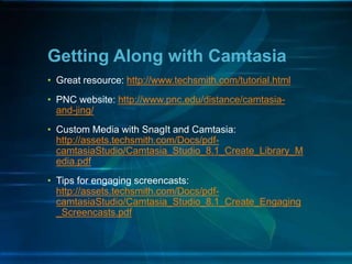• Great resource: http://www.techsmith.com/tutorial.html
• PNC website: http://www.pnc.edu/distance/camtasia-
and-jing/
• Custom Media with SnagIt and Camtasia:
http://assets.techsmith.com/Docs/pdf-
camtasiaStudio/Camtasia_Studio_8.1_Create_Library_M
edia.pdf
• Tips for engaging screencasts:
http://assets.techsmith.com/Docs/pdf-
camtasiaStudio/Camtasia_Studio_8.1_Create_Engaging
_Screencasts.pdf
Getting Along with Camtasia
 