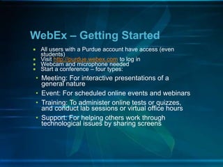 WebEx – Getting Started
 All users with a Purdue account have access (even
students)
 Visit http://purdue.webex.com to log in
 Webcam and microphone needed
 Start a conference – four types:
• Meeting: For interactive presentations of a
general nature
• Event: For scheduled online events and webinars
• Training: To administer online tests or quizzes,
and conduct lab sessions or virtual office hours
• Support: For helping others work through
technological issues by sharing screens
 