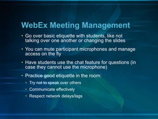 WebEx Meeting Management
• Go over basic etiquette with students, like not
talking over one another or changing the slides
• You can mute participant microphones and manage
access on the fly
• Have students use the chat feature for questions (in
case they cannot use the microphone)
• Practice good etiquette in the room:
• Try not to speak over others
• Communicate effectively
• Respect network delays/lags
 