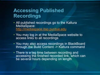 Accessing Published
Recordings
• All published recordings go to the Kaltura
MediaSpace:
http://mediaspace.itap.purdue.edu
• You may log in at the MediaSpace website to
access links to all recordings
• You may also access recordings in BlackBoard
through the Build Content -> Kaltura command
• There is a lag time between recording and
accessing the finished recorded link, which can
be several hours depending on length
 