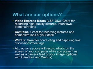 • Video Express Room (LSF-253): Great for
recording high-quality lectures, interviews,
demonstrations
• Camtasia: Great for recording lectures and
demonstrations at your desk
• WebEx: Great for conducting and capturing live
discussions/meetings
• ALL options above will record what’s on the
screen of your computer while you present as
well as a camera feed of your image (optional
with Camtasia and WebEx)
What are our options?
 