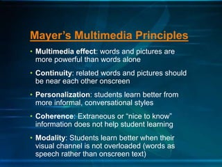 • Multimedia effect: words and pictures are
more powerful than words alone
• Continuity: related words and pictures should
be near each other onscreen
• Personalization: students learn better from
more informal, conversational styles
• Coherence: Extraneous or “nice to know”
information does not help student learning
• Modality: Students learn better when their
visual channel is not overloaded (words as
speech rather than onscreen text)
Mayer’s Multimedia Principles
 