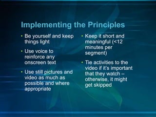 • Be yourself and keep
things light
• Use voice to
reinforce any
onscreen text
• Use still pictures and
video as much as
possible and where
appropriate
Implementing the Principles
• Keep it short and
meaningful (<12
minutes per
segment)
• Tie activities to the
video if it’s important
that they watch –
otherwise, it might
get skipped
 
