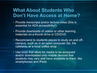 • Provide transcripts and/or lecture notes (this is
essential for ADA accessibility!)
• Provide downloads of videos or other learning
materials on a thumb drive or CD/DVD
• Recommend to students places to study on and off-
campus, such as in an open computer lab, the
cafeteria, or a local coffee shop
• Use tools that allow for media to be accessed
and/or downloaded onto mobile devices that
students may very well have available to them, like
smartphones and iPads
What About Students Who
Don’t Have Access at Home?
 