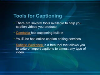 • There are several tools available to help you
caption videos you produce
• Camtasia has captioning built-in
• YouTube has online caption editing services
• Subtitle Workshop is a free tool that allows you
to write or import captions to almost any type of
video
Tools for Captioning
 