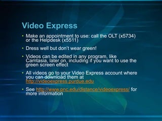 • Make an appointment to use: call the OLT (x5734)
or the Helpdesk (x5511)
• Dress well but don’t wear green!
• Videos can be edited in any program, like
Camtasia, later on, including if you want to use the
green screen effect
• All videos go to your Video Express account where
you can download them at
http://videoexpress.purdue.edu
• See http://www.pnc.edu/distance/videoexpress/ for
more information
Video Express
 