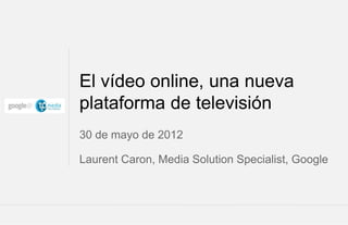 El vídeo online, una nueva
plataforma de televisión
30 de mayo de 2012

Laurent Caron, Media Solution Specialist, Google



                                   Google Confidential and Proprietary   1
 