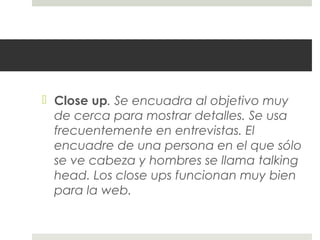  Close up. Se encuadra al objetivo muy 
de cerca para mostrar detalles. Se usa 
frecuentemente en entrevistas. El 
encuadre de una persona en el que sólo 
se ve cabeza y hombres se llama talking 
head. Los close ups funcionan muy bien 
para la web. 
 