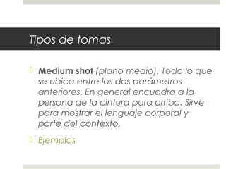 Tipos de tomas 
 Medium shot (plano medio). Todo lo que 
se ubica entre los dos parámetros 
anteriores. En general encuadra a la 
persona de la cintura para arriba. Sirve 
para mostrar el lenguaje corporal y 
parte del contexto. 
 Ejemplos 
 