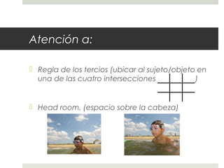 Atención a: 
 Regla de los tercios (ubicar al sujeto/objeto en 
una de las cuatro intersecciones de la grilla) 
 Head room. (espacio sobre la cabeza) 
 
