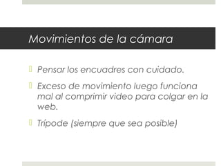 Movimientos de la cámara 
 Pensar los encuadres con cuidado. 
 Exceso de movimiento luego funciona 
mal al comprimir video para colgar en la 
web. 
 Trípode (siempre que sea posible) 
 