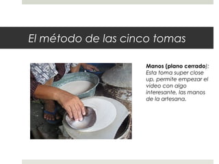 El método de las cinco tomas 
Manos (plano cerrado): 
Esta toma super close 
up, permite empezar el 
video con algo 
interesante, las manos 
de la artesana. 
 