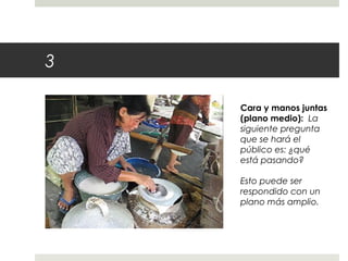 3 
Cara y manos juntas 
(plano medio): La 
siguiente pregunta 
que se hará el 
público es: ¿qué 
está pasando? 
Esto puede ser 
respondido con un 
plano más amplio. 
 