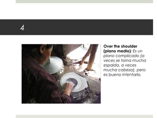 4 
Over the shoulder 
(plano medio): Es un 
plano complicado (a 
veces se toma mucha 
espalda, a veces 
mucha cabeza), pero 
es bueno intentarlo. 
 