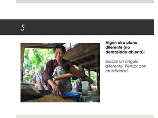 5 
Algún otro plano 
diferente (no 
demasiado abierto): 
Buscar un ángulo 
diferente. Pensar con 
creatividad. 
 