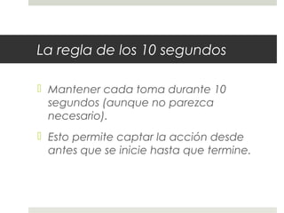 La regla de los 10 segundos 
 Mantener cada toma durante 10 
segundos (aunque no parezca 
necesario). 
 Esto permite captar la acción desde 
antes que se inicie hasta que termine. 
 