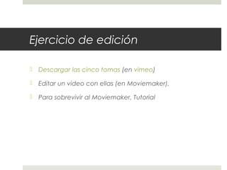 Ejercicio de edición 
 Descargar las cinco tomas (en vimeo) 
 Editar un video con ellas (en Moviemaker), 
 Para sobrevivir al Moviemaker. Tutorial 
 