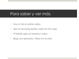 Para saber y ver más. 
 Hoy to fail at online video 
 Tips for shooting better video for the web 
 9 Telltale signs of amateur video 
 Blog con ejemplos, Video en la web. 
