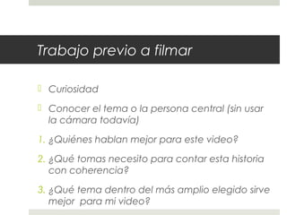 Trabajo previo a filmar 
 Curiosidad 
 Conocer el tema o la persona central (sin usar 
la cámara todavía) 
1. ¿Quiénes hablan mejor para este video? 
2. ¿Qué tomas necesito para contar esta historia 
con coherencia? 
3. ¿Qué tema dentro del más amplio elegido sirve 
mejor para mi video? 
 
