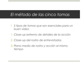 El método de las cinco tomas 
 5 tipos de tomas que son esenciales para un 
buen video 
1. Close-up extremo de detalles de la acción 
2. Close-up del rostro de entrevistados 
3. Plano medio de rostro y acción al mismo 
tiempo 
 