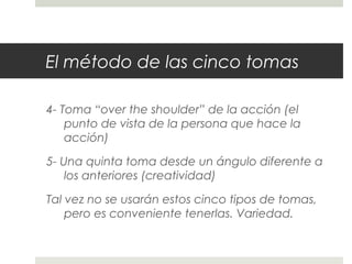 El método de las cinco tomas 
4- Toma “over the shoulder” de la acción (el 
punto de vista de la persona que hace la 
acción) 
5- Una quinta toma desde un ángulo diferente a 
los anteriores (creatividad) 
Tal vez no se usarán estos cinco tipos de tomas, 
pero es conveniente tenerlas. Variedad. 
 