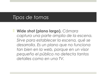 Tipos de tomas 
 Wide shot (plano largo). Cámara 
captura una parte amplia de la escena. 
Sirve para establecer la escena, qué se 
desarrolla. Es un plano que no funciona 
tan bien en la web, porque en un visor 
pequeño el público no detecta tantos 
detalles como en una TV. 
 