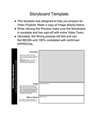 Storyboard Template
● This template was designed to help you prepare for
Video Projects. Make a copy of Image directly below.
● While utilizing this Process make sure the Storyboard
is complete and has sign-off with entire Video Team.
● Ultimately, the filming process will Not and can
Not BEGIN until 100% completed with confirmed
APPROVAL.
 