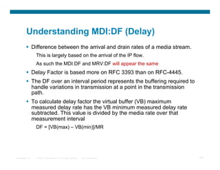 Understanding MDI:DF (Delay)
            Difference between the arrival and drain rates of a media stream.
                  This is largely based on the arrival of the IP flow.
                  As such the MDI:DF and MRV:DF will appear the same
            Delay Factor is based more on RFC 3393 than on RFC-4445.
            The DF over an interval period represents the buffering required to
             handle variations in transmission at a point in the transmission
             path.
            To calculate delay factor the virtual buffer (VB) maximum
             measured delay rate has the VB minimum measured delay rate
             subtracted. This value is divided by the media rate over that
             measurement interval
                  DF = [VB(max) – VB(min)]/MR




Presentation_ID   © 2007 Cisco Systems, Inc. All rights reserved.   Cisco Confidential   100
 
