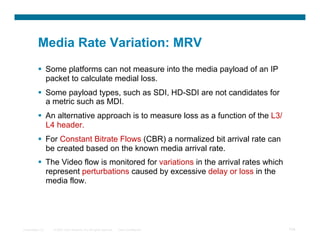 Media Rate Variation: MRV
            Some platforms can not measure into the media payload of an IP
             packet to calculate medial loss.
            Some payload types, such as SDI, HD-SDI are not candidates for
             a metric such as MDI.
            An alternative approach is to measure loss as a function of the L3/
             L4 header.
            For Constant Bitrate Flows (CBR) a normalized bit arrival rate can
             be created based on the known media arrival rate.
            The Video flow is monitored for variations in the arrival rates which
             represent perturbations caused by excessive delay or loss in the
             media flow.




Presentation_ID   © 2007 Cisco Systems, Inc. All rights reserved.   Cisco Confidential   104
 