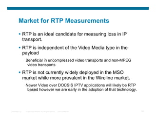 Market for RTP Measurements

            RTP is an ideal candidate for measuring loss in IP
             transport.
            RTP is independent of the Video Media type in the
             payload
                  Beneficial in uncompressed video transports and non-MPEG
                   video transports

            RTP is not currently widely deployed in the MSO
             market while more prevalent in the Wireline market.
                  Newer Video over DOCSIS IPTV applications will likely be RTP
                   based however we are early in the adoption of that technology.




Presentation_ID   © 2007 Cisco Systems, Inc. All rights reserved.   Cisco Confidential   107
 