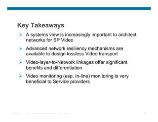 Key Takeaways
            A systems view is increasingly important to architect
             networks for SP Video
            Advanced network resiliency mechanisms are
             available to design lossless Video transport
            Video-layer-to-Network linkages offer significant
             benefits and differentiation
            Video monitoring (esp. In-line) monitoring is very
             beneficial to Service providers




Presentation_ID   © 2007 Cisco Systems, Inc. All rights reserved.   Cisco Confidential   108
 
