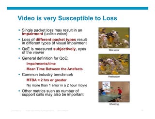 Video is very Susceptible to Loss
            Single packet loss may result in an
             impairment (unlike voice)
            Loss of different packet types result
             in different types of visual impairment
            QoE is measured subjectively, eyes                                          Slice error
             of the viewer
            General definition for QoE:
                  Impairments/time
                  Mean Time Between the Artefacts
            Common industry benchmark                                                   Pixelisation
                  MTBA = 2 hrs or greater
                  No more than 1 error in a 2 hour movie
            Other metrics such as number of
             support calls may also be important

                                                                                          Ghosting

Presentation_ID   © 2007 Cisco Systems, Inc. All rights reserved.   Cisco Confidential                  19
 