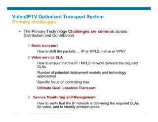 Video/IPTV Optimized Transport System
Primary challenges
            The Primary Technology Challenges are common across
             Distribution and Contribution

                   1.  Basic transport
                                   How to shift the packets … IP or MPLS, native or VPN?
                   2.  Video service SLA
                                   How to ensure that the IP / MPLS network delivers the required
                                   SLAs
                                   Number of potential deployment models and technology
                                   approaches
                                   Specific focus on controlling loss
                                   Ultimate Goal: Lossless Transport

                   3.  Service Monitoring and Management
                                   How to verify that the IP network is delivering the required SLAs
                                   for video, and to identify problem areas
Presentation_ID   © 2007 Cisco Systems, Inc. All rights reserved.   Cisco Confidential                 24
 