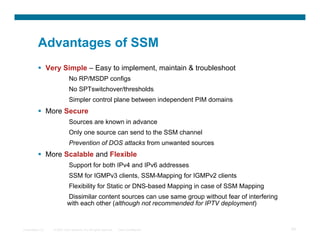 Advantages of SSM
            Very Simple – Easy to implement, maintain & troubleshoot
                              No RP/MSDP configs
                              No SPTswitchover/thresholds
                              Simpler control plane between independent PIM domains
            More Secure
                              Sources are known in advance
                              Only one source can send to the SSM channel
                              Prevention of DOS attacks from unwanted sources
            More Scalable and Flexible
                              Support for both IPv4 and IPv6 addresses
                              SSM for IGMPv3 clients, SSM-Mapping for IGMPv2 clients
                              Flexibility for Static or DNS-based Mapping in case of SSM Mapping
                            Dissimilar content sources can use same group without fear of interfering
                            with each other (although not recommended for IPTV deployment)


Presentation_ID   © 2007 Cisco Systems, Inc. All rights reserved.   Cisco Confidential                  29
 