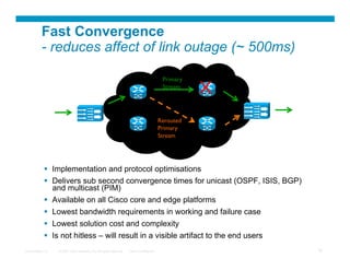 Fast Convergence
          - reduces affect of link outage (~ 500ms)

                                                                                           Primary	

                                                                                           Stream	

                                                                                                        X	

     Video	

                                                                                                                    Video	

     Source	

                                                                                                                   Receivers	

                                                                                         Rerouted 	

                             Core	

                                                     Primary            Edge	

                             Distribution	

                                             Stream	

             Distribution	

                             (DCM)	

                                                                          (DCM or VQE)	




              Implementation and protocol optimisations
              Delivers sub second convergence times for unicast (OSPF, ISIS, BGP)
               and multicast (PIM)
              Available on all Cisco core and edge platforms
              Lowest bandwidth requirements in working and failure case
              Lowest solution cost and complexity
              Is not hitless – will result in a visible artifact to the end users
Presentation_ID   © 2007 Cisco Systems, Inc. All rights reserved.   Cisco Confidential                                                      34
 