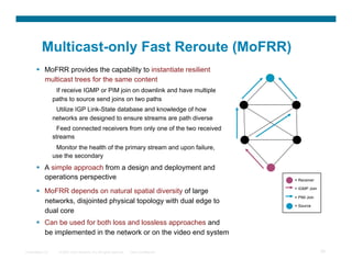 Multicast-only Fast Reroute (MoFRR)
         MoFRR provides the capability to instantiate resilient
          multicast trees for the same content
                   If receive IGMP or PIM join on downlink and have multiple
                  paths to source send joins on two paths
                   Utilize IGP Link-State database and knowledge of how
                  networks are designed to ensure streams are path diverse
                    Feed connected receivers from only one of the two received
                  streams
                   Monitor the health of the primary stream and upon failure,
                  use the secondary
         A simple approach from a design and deployment and
          operations perspective                                                           = Receiver

                                                                                           = IGMP Join
         MoFRR depends on natural spatial diversity of large
                                                                                           = PIM Join
          networks, disjointed physical topology with dual edge to
                                                                                           = Source
          dual core
         Can be used for both loss and lossless approaches and
          be implemented in the network or on the video end system

Presentation_ID     © 2007 Cisco Systems, Inc. All rights reserved.   Cisco Confidential                 35
 
