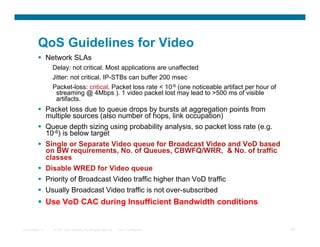 QoS Guidelines for Video
            Network SLAs
                  Delay: not critical. Most applications are unaffected
                  Jitter: not critical. IP-STBs can buffer 200 msec
                  Packet-loss: critical. Packet loss rate  10-6 (one noticeable artifact per hour of
                   streaming @ 4Mbps ). 1 video packet lost may lead to 500 ms of visible
                   artifacts.
            Packet loss due to queue drops by bursts at aggregation points from
             multiple sources (also number of hops, link occupation)
            Queue depth sizing using probability analysis, so packet loss rate (e.g.
             10-6) is below target
            Single or Separate Video queue for Broadcast Video and VoD based
             on BW requirements, No. of Queues, CBWFQ/WRR,  No. of traffic
             classes
            Disable WRED for Video queue
            Priority of Broadcast Video traffic higher than VoD traffic
            Usually Broadcast Video traffic is not over-subscribed
            Use VoD CAC during Insufficient Bandwidth conditions


Presentation_ID   © 2007 Cisco Systems, Inc. All rights reserved.   Cisco Confidential                  45
 