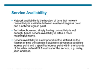 Service Availability
            Network availability is the fraction of time that network
             connectivity is available between a network ingress point
             and a network egress point.
            For video, however, simply having connectivity is not
             enough, hence service availability is often a more
             meaningful metric.
            Service availability is a compound metric, defined as the
             fraction of time the service is available between a specified
             ingress point and a specified egress point within the bounds
             of the other defined SLA metrics for the service, e.g. delay,
             jitter, and loss.




Presentation_ID   © 2007 Cisco Systems, Inc. All rights reserved.   Cisco Confidential   48
 