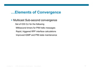 …Elements of Convergence

            Multicast Sub-second convergence
                  Set of IOS CLI for the following
                  Millisecond timers for PIM hello messages
                  Rapid, triggered RPF interface calculations
                  Improved IGMP and PIM state maintenance




Presentation_ID   © 2007 Cisco Systems, Inc. All rights reserved.   Cisco Confidential   58
 