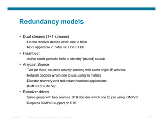 Redundancy models

            Dual streams (1+1 streams)
                  Let the receiver decide which one to take
                  More applicable in cable vs. DSL/FTTH
            Heartbeat
                  Active sends periodic hello to standby (muted) source
            Anycast Source
                  Two (or more) sources actively sending with same origin IP address
                  Network decides which one to use using its metrics
                  Disaster-recovery and redundant headend applications
                  IGMPv3 or IGMPv2
            Receiver driven
                  Same group with two sources. STB decides which one to join using IGMPv3
                  Requires IGMPv3 support on STB



Presentation_ID   © 2007 Cisco Systems, Inc. All rights reserved.   Cisco Confidential      59
 