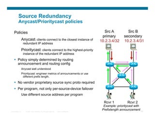 Source Redundancy
          Anycast/Prioritycast policies

    Policies                                                                                  Src A          Src B
                                                                                             primary       secondary
                  Anycast: clients connect to the closest instance of                       10.2.3.4/32    10.2.3.4/31
                   redundant IP address

                  Prioritycast: clients connect to the highest-priority
                   instance of the redundant IP address
      Policy simply determined by routing
       announcement and routing config
                  Anycast well understood
                  Prioritycast: engineer metrics of announcements or use
                   different prefix length.

      No vendor proprietary source sync proto required
      Per program, not only per-source-device failover
                  Use different source address per program

                                                                                              Rcvr 1          Rcvr 2
                                                                                              Example: prioritycast with
Presentation_ID      © 2007 Cisco Systems, Inc. All rights reserved.   Cisco Confidential
                                                                                             Prefixlength announcement 68
 
