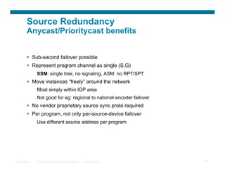 Source Redundancy
          Anycast/Prioritycast benefits


            Sub-second failover possible
            Represent program channel as single (S,G)
                  SSM: single tree, no signaling, ASM: no RPT/SPT
            Move instances “freely” around the network
                  Most simply within IGP area
                  Not good for eg: regional to national encoder failover
            No vendor proprietary source sync proto required
            Per program, not only per-source-device failover
                  Use different source address per program




Presentation_ID   © 2007 Cisco Systems, Inc. All rights reserved.   Cisco Confidential   69
 