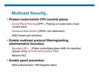 Multicast Security..
  Protect router/switch CPU (control plane)
         Control Plane Policing (CPP) – Policing on router-wide virtual
          control plane
           Hardware Rate-limiters (HRWL mls ratelimiters)
           MQC-based (per-interface)

  Enable multicast protocol filtering/setting
   administrative boundary
           Boundary ACL (Filters control/data plane traffic for specified
           groups using “ip multicast boundary” CLI)
           Receive ACL

  Enable spoof prevention
           MD5 authentication, PIM Neighbor filters

Presentation_ID   © 2007 Cisco Systems, Inc. All rights reserved.   Cisco Confidential   75
 