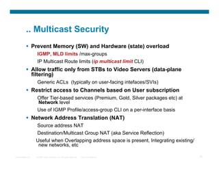 .. Multicast Security
            Prevent Memory (SW) and Hardware (state) overload
                  IGMP, MLD limits /max-groups
                  IP Multicast Route limits (ip multicast limit CLI)
            Allow traffic only from STBs to Video Servers (data-plane
             filtering)
                  Generic ACLs (typically on user-facing intefaces/SVIs)
            Restrict access to Channels based on User subscription
                  Offer Tier-based services (Premium, Gold, Silver packages etc) at
                  Network level
                  Use of IGMP Profile/access-group CLI on a per-interface basis
            Network Address Translation (NAT)
                  Source address NAT
                  Destination/Multicast Group NAT (aka Service Reflection)
                  Useful when Overlapping address space is present, Integrating existing/
                   new networks, etc

Presentation_ID   © 2007 Cisco Systems, Inc. All rights reserved.   Cisco Confidential      76
 