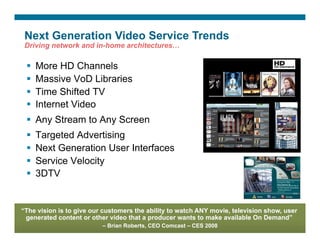 Next Generation Video Service Trends
 Driving network and in-home architectures…

        More HD Channels
        Massive VoD Libraries
        Time Shifted TV
        Internet Video
    Any Stream to Any Screen
        Targeted Advertising
        Next Generation User Interfaces
        Service Velocity
        3DTV


“The vision is to give our customers the ability to watch ANY movie, television show, user
 generated content or other video that a producer wants to make available On Demand”
                                                        – Brian Roberts, CEO Comcast – CES 2008
Presentation_ID   © 2007 Cisco Systems, Inc. All rights reserved.   Cisco Confidential            8
 