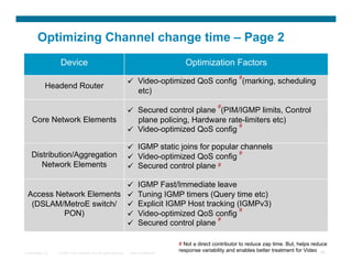 Optimizing Channel change time – Page 2
                   Device                                                                  Optimization Factors
                                                                                                                   #
                                                                      Video-optimized QoS config (marking, scheduling
            Headend Router
                                                                       etc)
                                                                                                         #
                                                                      Secured control plane (PIM/IGMP limits, Control
    Core Network Elements                                              plane policing, Hardware rate-limiters etc)
                                                                                                   #
                                                                      Video-optimized QoS config

                                                                      IGMP static joins for popular channels
   Distribution/Aggregation                                                                         #
                                                                      Video-optimized QoS config
      Network Elements                                                Secured control plane #

                                                                        IGMP Fast/Immediate leave
 Access Network Elements                                                Tuning IGMP timers (Query time etc)
  (DSLAM/MetroE switch/                                                 Explicit IGMP Host tracking (IGMPv3)
                                                                                                      #
          PON)                                                          Video-optimized QoS config
                                                                                               #
                                                                        Secured control plane

                                                                                         # Not a direct contributor to reduce zap time. But, helps reduce
Presentation_ID   © 2007 Cisco Systems, Inc. All rights reserved.   Cisco Confidential
                                                                                         response variability and enables better treatment for Video 88
 