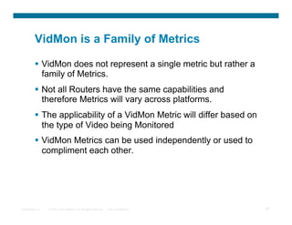 VidMon is a Family of Metrics

            VidMon does not represent a single metric but rather a
             family of Metrics.
            Not all Routers have the same capabilities and
             therefore Metrics will vary across platforms.
            The applicability of a VidMon Metric will differ based on
             the type of Video being Monitored
            VidMon Metrics can be used independently or used to
             compliment each other.




Presentation_ID   © 2007 Cisco Systems, Inc. All rights reserved.   Cisco Confidential   97
 