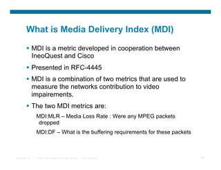 What is Media Delivery Index (MDI)

            MDI is a metric developed in cooperation between
             IneoQuest and Cisco
            Presented in RFC-4445
            MDI is a combination of two metrics that are used to
             measure the networks contribution to video
             impairements.
            The two MDI metrics are:
                  MDI:MLR – Media Loss Rate : Were any MPEG packets
                   dropped
                  MDI:DF – What is the buffering requirements for these packets



Presentation_ID   © 2007 Cisco Systems, Inc. All rights reserved.   Cisco Confidential   99
 